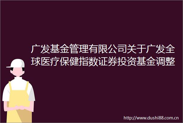 广发基金管理有限公司关于广发全球医疗保健指数证券投资基金调整大额申购（含转换转入定期定额和不定额投资）业务限额的公告