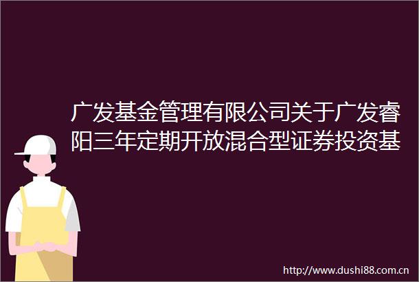 广发基金管理有限公司关于广发睿阳三年定期开放混合型证券投资基金开放申购赎回和转换业务的公告