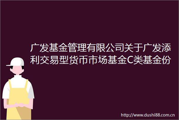 广发基金管理有限公司关于广发添利交易型货币市场基金C类基金份额开放日常申购和赎回业务的公告