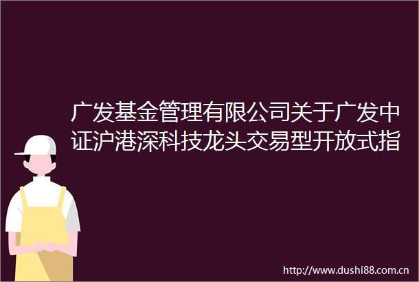 广发基金管理有限公司关于广发中证沪港深科技龙头交易型开放式指数证券投资基金变更场内简称及扩位证券简称的公告