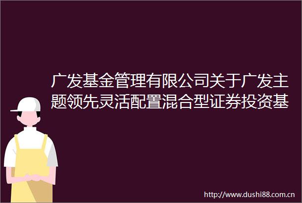 广发基金管理有限公司关于广发主题领先灵活配置混合型证券投资基金A类基金份额参加交通银行费率优惠活动的公告