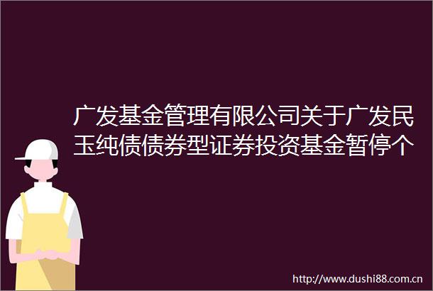 广发基金管理有限公司关于广发民玉纯债债券型证券投资基金暂停个人投资者申购（含转换转入）业务的公告