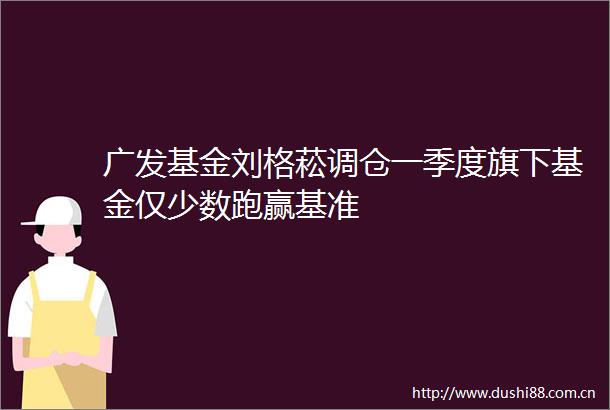 广发基金刘格菘调仓一季度旗下基金仅少数跑赢基准