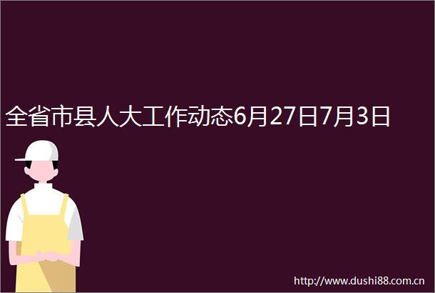 全省市县人大工作动态6月27日7月3日