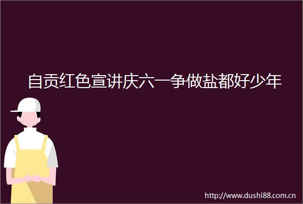 自贡红色宣讲庆六一争做盐都好少年