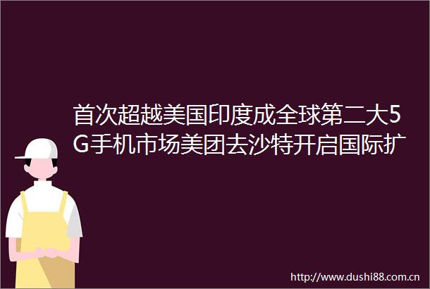 首次超越美国印度成全球第二大5G手机市场美团去沙特开启国际扩张GoingGlobal