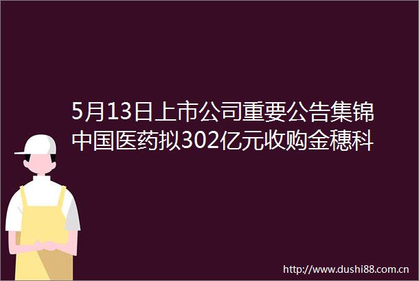 5月13日上市公司重要公告集锦医药拟302亿元收购金穗科技100股权