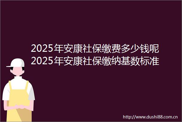 2025年安康社保缴费多少钱呢2025年安康社保缴纳基数标准最新