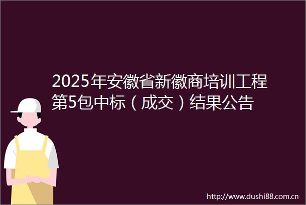 2025年安徽省新徽商培训工程第5包中标（成交）结果公告