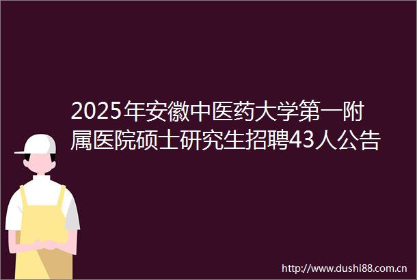 2025年安徽中医药大学第一附属医院硕士研究生招聘43人公告