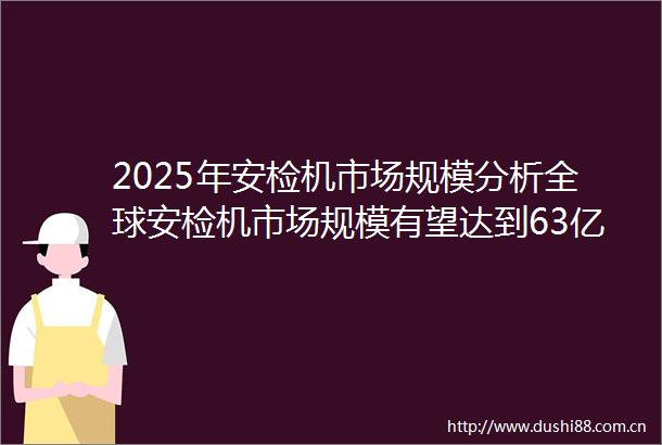 2025年安检机市场规模分析全球安检机市场规模有望达到63亿美元
