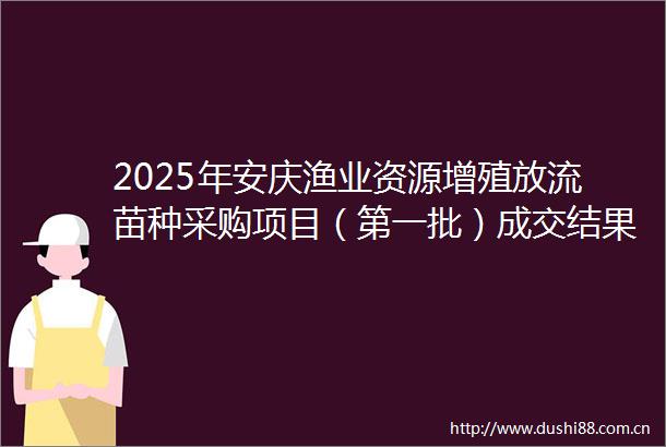2025年安庆渔业资源增殖放流苗种采购项目（第一批）成交结果公告