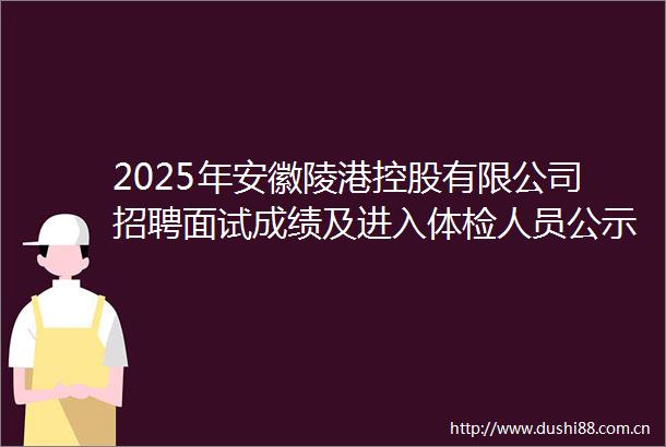 2025年安徽陵港控股有限公司招聘面试成绩及进入体检人员公示
