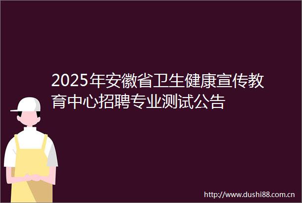 2025年安徽省卫生健康宣传教育中心招聘专业测试公告