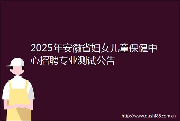 2025年安徽省妇女儿童保健中心招聘专业测试公告