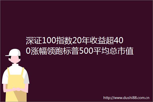 深证100指数20年收益超400涨幅领跑标普500平均总市值增长30倍