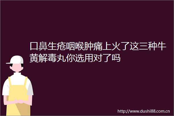 口鼻生疮咽喉肿痛上火了这三种牛黄解毒丸你选用对了吗