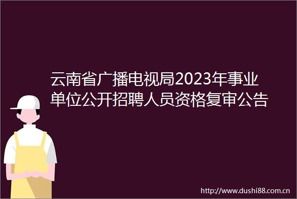 云南省广播电视局2023年事业单位公开招聘人员资格复审公告
