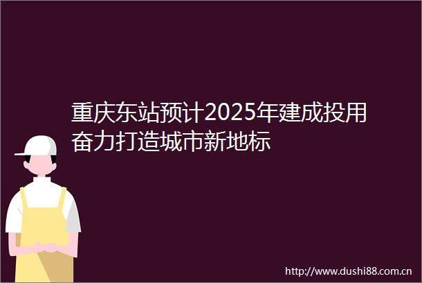 重庆东站预计2025年建成投用奋力打造城市新地标