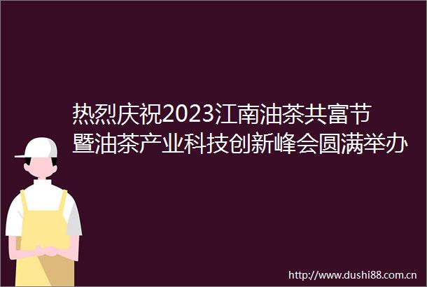 热烈庆祝2023江南油茶共富节暨油茶产业科技创新峰会圆满举办