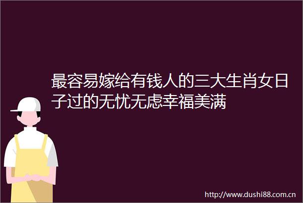最容易嫁给有钱人的三大生肖女日子过的无忧无虑幸福美满