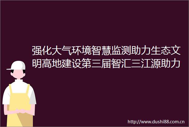强化大气环境智慧监测助力生态文明高地建设第三届智汇三江源助力新青海人才项目洽谈会十大特色人才项目之四