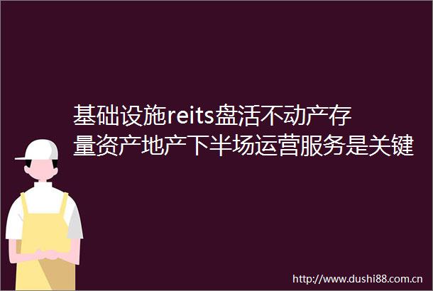 基础设施reits盘活不动产存量资产地产下半场运营服务是关键词