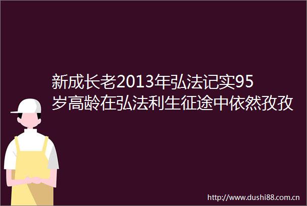 新成长老2013年弘法记实95岁高龄在弘法利生征途中依然孜孜不倦