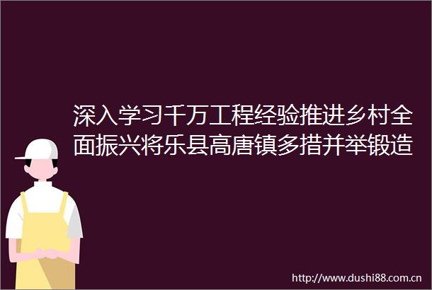 深入学习千万工程经验推进乡村全面振兴将乐县高唐镇多措并举锻造乡村振兴头雁队伍