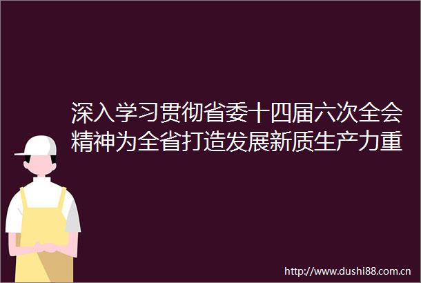 深入学习贯彻省委十四届六次全会精神为全省打造发展新质生产力重要阵地贡献力量