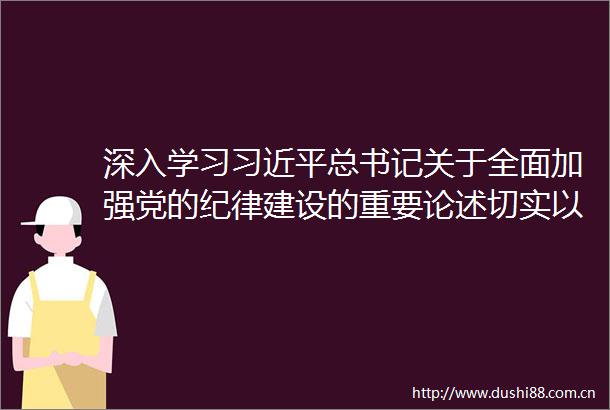 深入学习总书记关于全面加强党的纪律建设的重要论述切实以更加严明的纪律推动全面从严治党向纵深发展