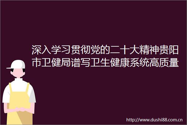 深入学习贯彻党的二十大精神贵阳市卫健局谱写卫生健康系统高质量发展新篇章