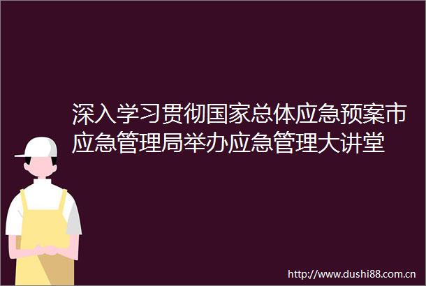 深入学习贯彻总体应急预案市应急管理局举办应急管理大讲堂