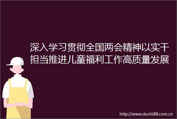 深入学习贯彻全国两会精神以实干担当推进儿童福利工作高质量发展