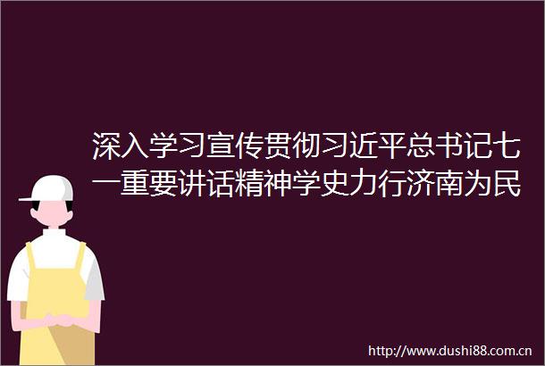 深入学习宣传贯彻总书记七一重要讲话精神学史力行济南为民服务抓实事走深走实解难题