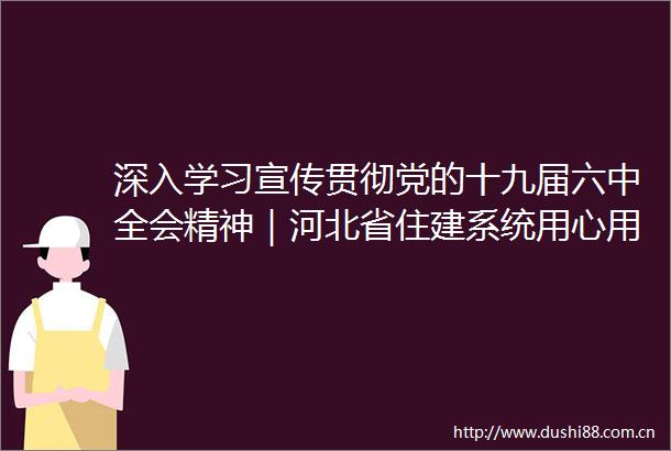 深入学习宣传贯彻党的十九届六中全会精神｜河北省住建系统用心用情用力写好民生答卷