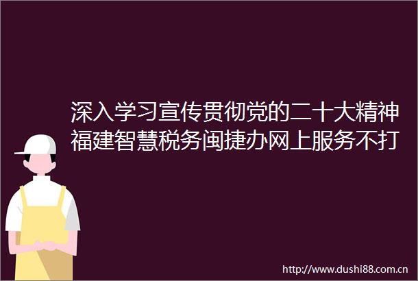 深入学习宣传贯彻党的二十大精神福建智慧税务闽捷办网上服务不打烊