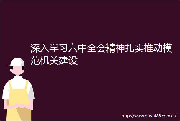 深入学习六中全会精神扎实推动模范机关建设
