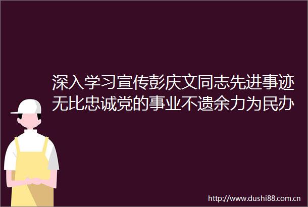 深入学习宣传彭庆文同志先进事迹无比忠诚党的事业不遗余力为民办实事