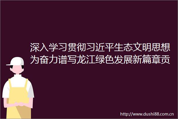 深入学习贯彻生态文明思想为奋力谱写龙江绿色发展新篇章贡献力量