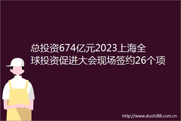 总投资674亿元2023上海全球投资促进大会现场签约26个项目