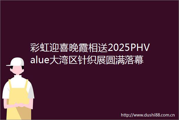 彩虹迎喜晚霞相送2025PHValue大湾区针织展圆满落幕