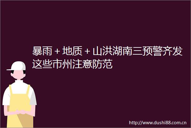 暴雨＋地质＋山洪湖南三预警齐发这些市州注意防范