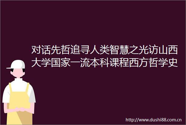 对话先哲追寻人类智慧之光访山西大学一流本科课程西方哲学史
