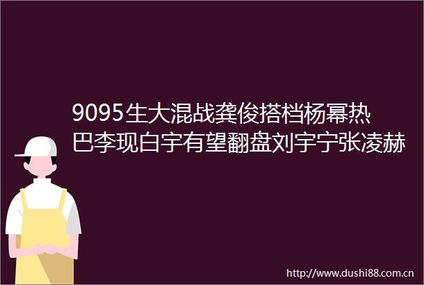 9095生大混战龚俊搭档杨幂热巴李现白宇有望翻盘刘宇宁张凌赫待飞升