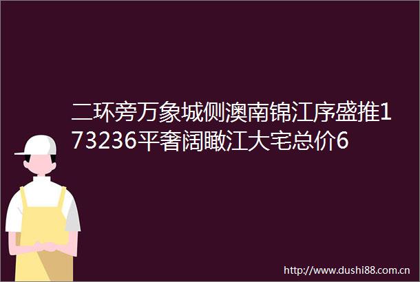 二环旁万象城侧澳南锦江序盛推173236平奢阔瞰江大宅总价650万起当下尽享优惠政策速拨售楼处电话深入了解