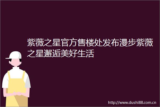 紫薇之星官方售楼处发布漫步紫薇之星邂逅美好生活
