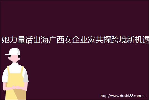 她力量话出海广西女企业家共探跨境新机遇