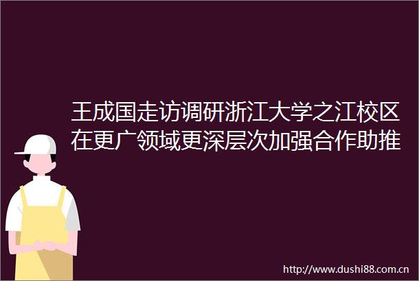王成国走访调研浙江大学之江校区在更广领域更深层次加强合作助推更高水平法治平安示范区建设