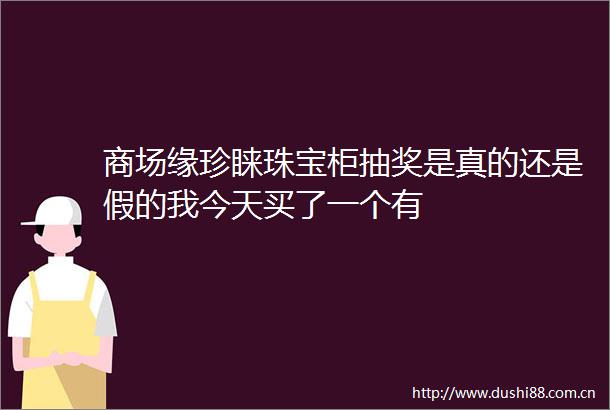 商场缘珍睐珠宝柜抽奖是真的还是假的我今天买了一个有